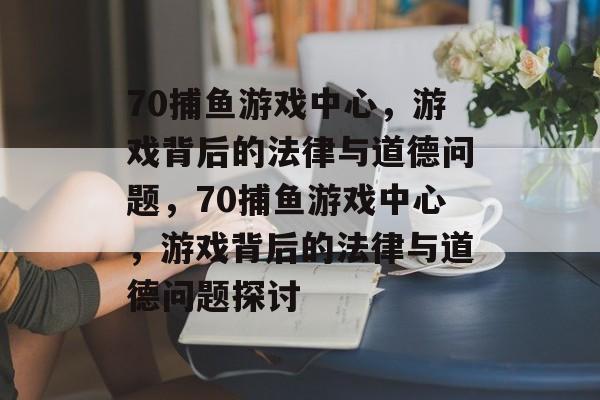 70捕鱼游戏中心，游戏背后的法律与道德问题，70捕鱼游戏中心，游戏背后的法律与道德问题探讨