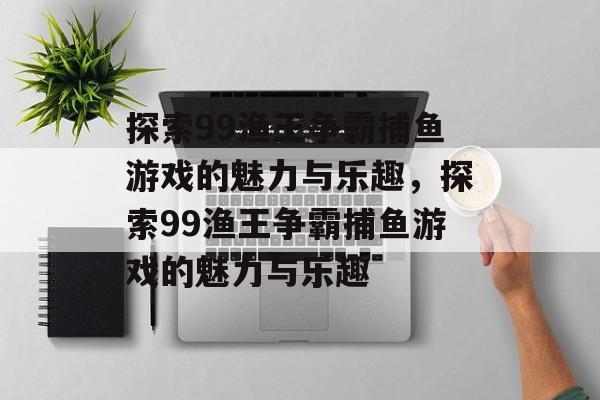 探索99渔王争霸捕鱼游戏的魅力与乐趣,探索99渔王争霸捕鱼游戏的魅力与乐趣 探索99渔王争霸捕鱼游戏的魅力与乐趣,探索99渔王争霸捕鱼游戏的魅力与乐趣