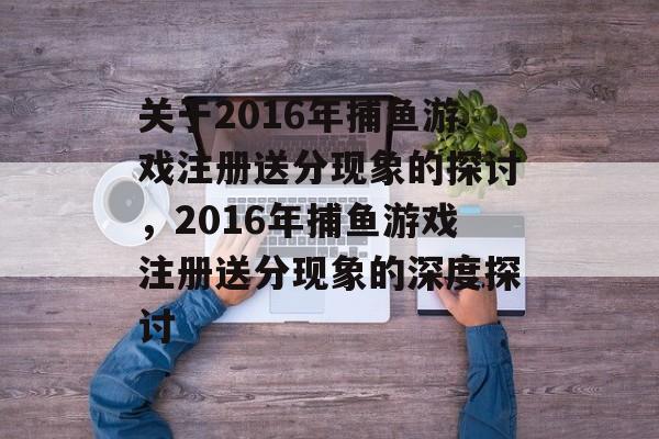 关于2016年捕鱼游戏注册送分现象的探讨,2016年捕鱼游戏注册送分现象的深度探讨 关于2016年捕鱼游戏注册送分现象的探讨,2016年捕鱼游戏注册送分现象的深度探讨
