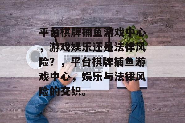 平台棋牌捕鱼游戏中心,游戏娱乐还是法律风险?,平台棋牌捕鱼游戏中心,娱乐与法律风险的交织。 平台棋牌捕鱼游戏中心,游戏娱乐还是法律风险?,平台棋牌捕鱼游戏中心,娱乐与法律风险的交织。