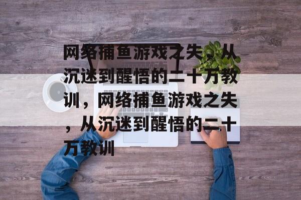 网络捕鱼游戏之失,从沉迷到醒悟的二十万教训,网络捕鱼游戏之失,从沉迷到醒悟的二十万教训 网络捕鱼游戏之失,从沉迷到醒悟的二十万教训,网络捕鱼游戏之失,从沉迷到醒悟的二十万教训