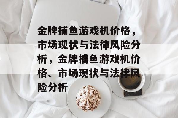 金牌捕鱼游戏机价格,市场现状与法律风险分析,金牌捕鱼游戏机价格、市场现状与法律风险分析 金牌捕鱼游戏机价格,市场现状与法律风险分析,金牌捕鱼游戏机价格、市场现状与法律风险分析