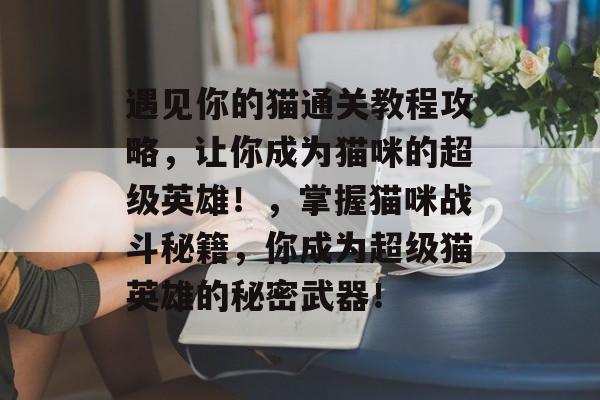 遇见你的猫通关教程攻略,让你成为猫咪的超级英雄!,掌握猫咪战斗秘籍,你成为超级猫英雄的秘密武器! 遇见你的猫通关教程攻略,让你成为猫咪的超级英雄!,掌握猫咪战斗秘籍,你成为超级猫英雄的秘密武器!