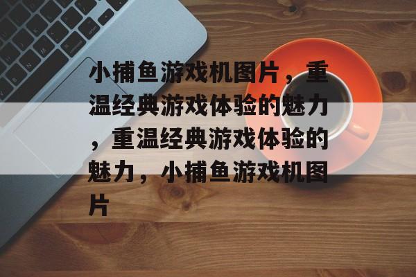 小捕鱼游戏机图片,重温经典游戏体验的魅力,重温经典游戏体验的魅力,小捕鱼游戏机图片 小捕鱼游戏机图片,重温经典游戏体验的魅力,重温经典游戏体验的魅力,小捕鱼游戏机图片