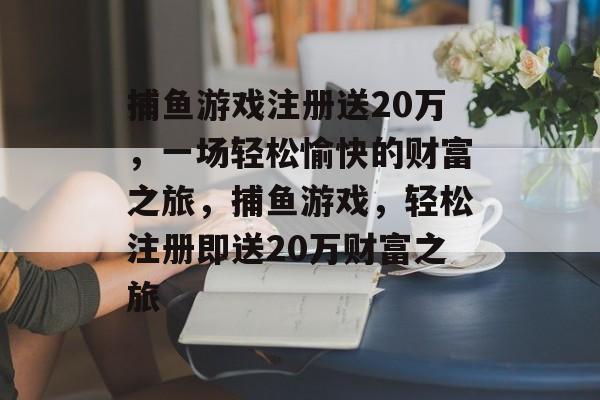 捕鱼游戏注册送20万,一场轻松愉快的财富之旅,捕鱼游戏,轻松注册即送20万财富之旅 捕鱼游戏注册送20万,一场轻松愉快的财富之旅,捕鱼游戏,轻松注册即送20万财富之旅
