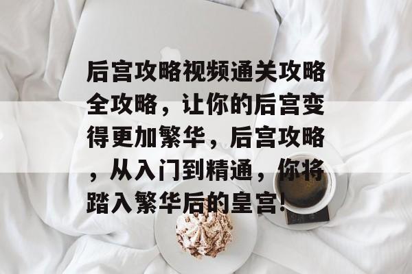 后宫攻略视频通关攻略全攻略,让你的后宫变得更加繁华,后宫攻略,从入门到精通,你将踏入繁华后的皇宫! 后宫攻略视频通关攻略全攻略,让你的后宫变得更加繁华,后宫攻略,从入门到精通,你将踏入繁华后的皇宫!
