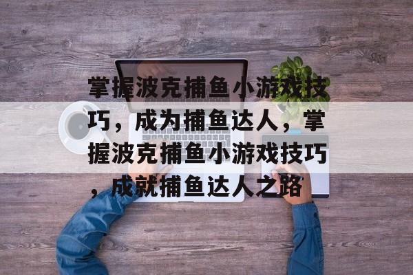 掌握波克捕鱼小游戏技巧,成为捕鱼达人,掌握波克捕鱼小游戏技巧,成就捕鱼达人之路 掌握波克捕鱼小游戏技巧,成为捕鱼达人,掌握波克捕鱼小游戏技巧,成就捕鱼达人之路