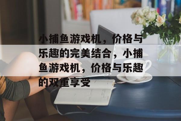 小捕鱼游戏机,价格与乐趣的完美结合,小捕鱼游戏机,价格与乐趣的双重享受 小捕鱼游戏机,价格与乐趣的完美结合,小捕鱼游戏机,价格与乐趣的双重享受