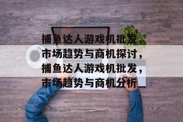 捕鱼达人游戏机批发，市场趋势与商机探讨，捕鱼达人游戏机批发，市场趋势与商机分析