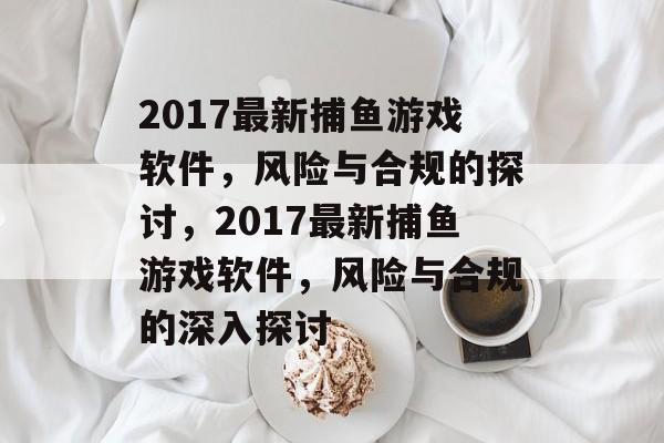 2017最新捕鱼游戏软件,风险与合规的探讨,2017最新捕鱼游戏软件,风险与合规的深入探讨 2017最新捕鱼游戏软件,风险与合规的探讨,2017最新捕鱼游戏软件,风险与合规的深入探讨