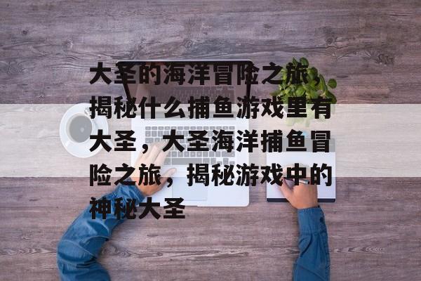 大圣的海洋冒险之旅，揭秘什么捕鱼游戏里有大圣，大圣海洋捕鱼冒险之旅，揭秘游戏中的神秘大圣