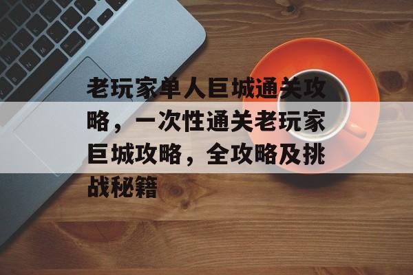 老玩家单人巨城通关攻略，一次性通关老玩家巨城攻略，全攻略及挑战秘籍