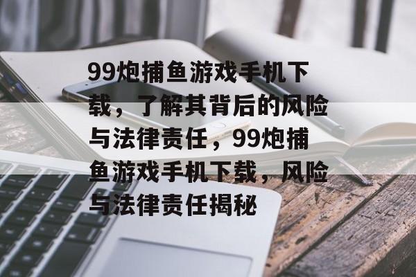99炮捕鱼游戏手机下载，了解其背后的风险与法律责任，99炮捕鱼游戏手机下载，风险与法律责任揭秘
