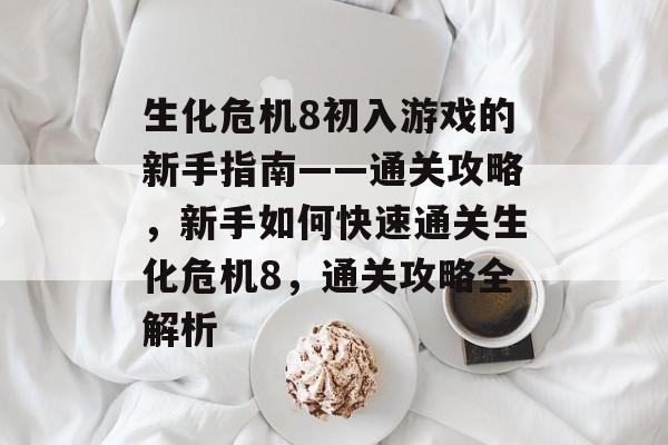 生化危机8初入游戏的新手指南——通关攻略,新手如何快速通关生化危机8,通关攻略全解析 生化危机8初入游戏的新手指南——通关攻略,新手如何快速通关生化危机8,通关攻略全解析