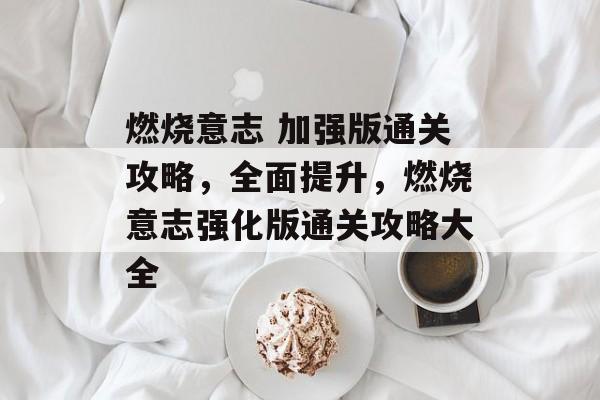 燃烧意志 加强版通关攻略,全面提升,燃烧意志强化版通关攻略大全 燃烧意志 加强版通关攻略,全面提升,燃烧意志强化版通关攻略大全