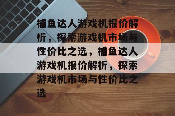 捕鱼达人游戏机报价解析,探索游戏机市场与性价比之选,捕鱼达人游戏机报价解析,探索游戏机市场与性价比之选 捕鱼达人游戏机报价解析,探索游戏机市场与性价比之选,捕鱼达人游戏机报价解析,探索游戏机市场与性价比之选