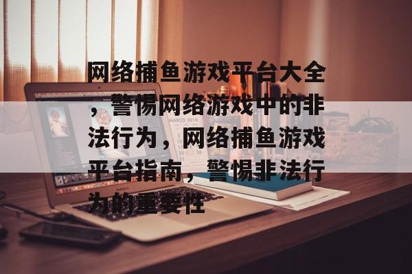 网络捕鱼游戏平台大全,警惕网络游戏中的非法行为,网络捕鱼游戏平台指南,警惕非法行为的重要性 网络捕鱼游戏平台大全,警惕网络游戏中的非法行为,网络捕鱼游戏平台指南,警惕非法行为的重要性