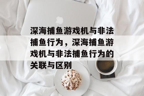 深海捕鱼游戏机与非法捕鱼行为,深海捕鱼游戏机与非法捕鱼行为的关联与区别 深海捕鱼游戏机与非法捕鱼行为,深海捕鱼游戏机与非法捕鱼行为的关联与区别