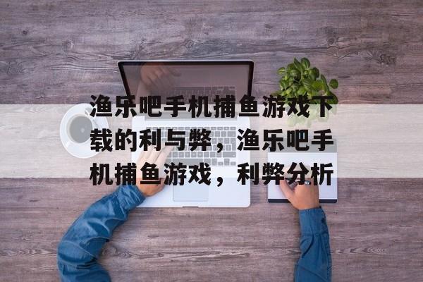 渔乐吧手机捕鱼游戏下载的利与弊,渔乐吧手机捕鱼游戏,利弊分析 渔乐吧手机捕鱼游戏下载的利与弊,渔乐吧手机捕鱼游戏,利弊分析