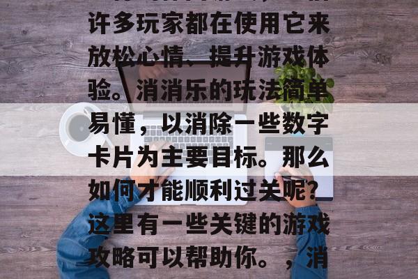 消消乐2763是一款流行的休闲游戏,相信许多玩家都在使用它来放松心情、提升游戏体验。消消乐的玩法简单易懂,以消除一些数字卡片为主要目标。那么如何才能顺利过关呢?这里有一些关键的游戏攻略可以帮助你。,消消乐破解攻略,轻松通关小贴士 消消乐2763是一款流行的休闲游戏,相信许多玩家都在使用它来放松心情、提升游戏体验。消消乐的玩法简单易懂,以消除一些数字卡片为主要目标。那么如何才能顺利过关呢?这里有一些关键的游戏攻略可以帮助你。,消消乐破解攻略,轻松通关小贴士