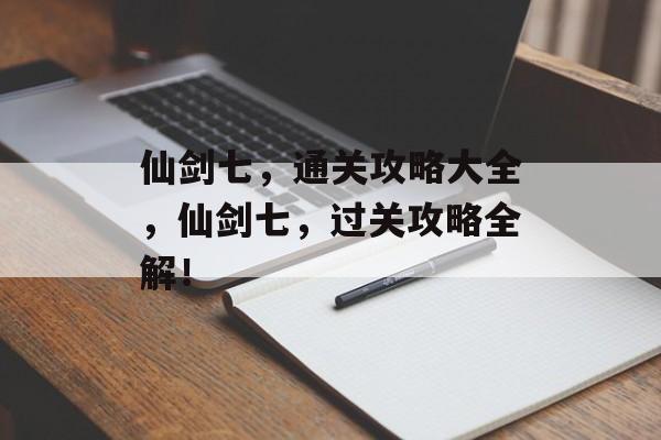 仙剑七，通关攻略大全，仙剑七，过关攻略全解！