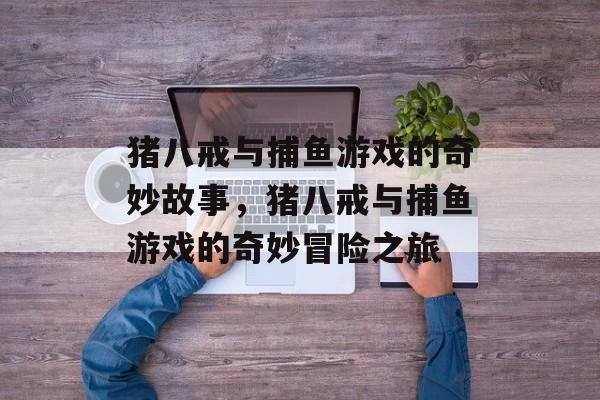 猪八戒与捕鱼游戏的奇妙故事,猪八戒与捕鱼游戏的奇妙冒险之旅 猪八戒与捕鱼游戏的奇妙故事,猪八戒与捕鱼游戏的奇妙冒险之旅