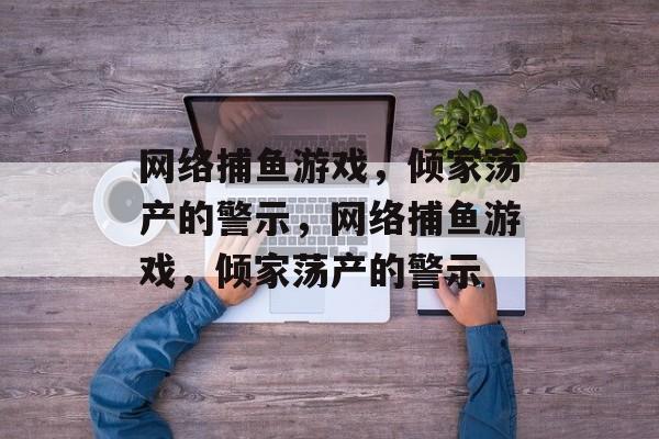 网络捕鱼游戏,倾家荡产的警示,网络捕鱼游戏,倾家荡产的警示 网络捕鱼游戏,倾家荡产的警示,网络捕鱼游戏,倾家荡产的警示