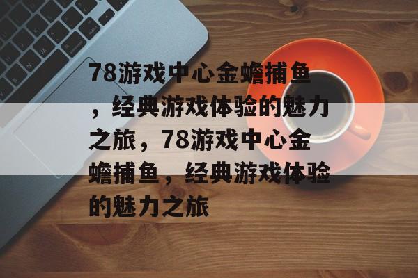 78游戏中心金蟾捕鱼，经典游戏体验的魅力之旅，78游戏中心金蟾捕鱼，经典游戏体验的魅力之旅
