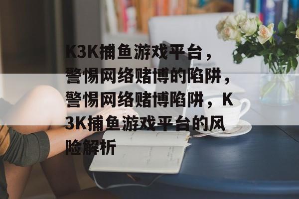 K3K捕鱼游戏平台,警惕网络赌博的陷阱,警惕网络赌博陷阱,K3K捕鱼游戏平台的风险解析 K3K捕鱼游戏平台,警惕网络赌博的陷阱,警惕网络赌博陷阱,K3K捕鱼游戏平台的风险解析