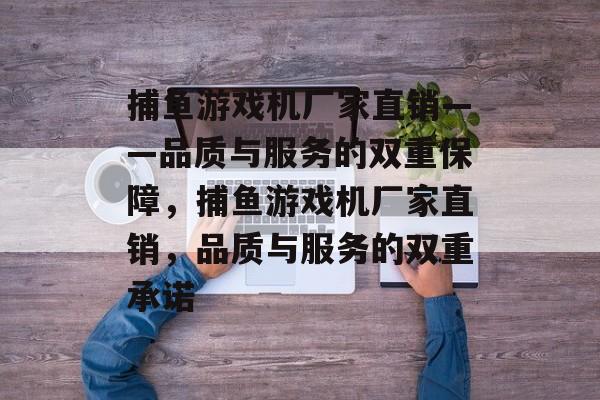 捕鱼游戏机厂家直销——品质与服务的双重保障,捕鱼游戏机厂家直销,品质与服务的双重承诺 捕鱼游戏机厂家直销——品质与服务的双重保障,捕鱼游戏机厂家直销,品质与服务的双重承诺
