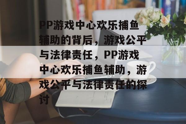 PP游戏中心欢乐捕鱼辅助的背后,游戏公平与法律责任,PP游戏中心欢乐捕鱼辅助,游戏公平与法律责任的探讨 PP游戏中心欢乐捕鱼辅助的背后,游戏公平与法律责任,PP游戏中心欢乐捕鱼辅助,游戏公平与法律责任的探讨