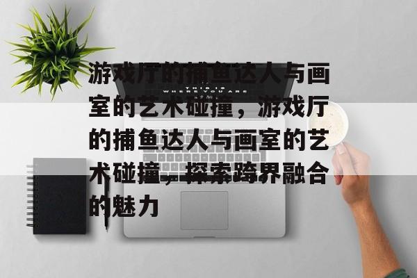 游戏厅的捕鱼达人与画室的艺术碰撞,游戏厅的捕鱼达人与画室的艺术碰撞,探索跨界融合的魅力 游戏厅的捕鱼达人与画室的艺术碰撞,游戏厅的捕鱼达人与画室的艺术碰撞,探索跨界融合的魅力