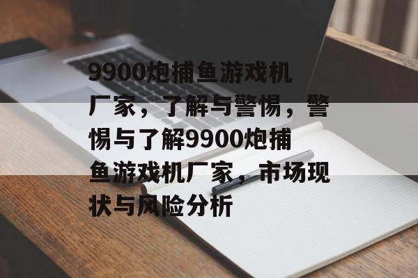 9900炮捕鱼游戏机厂家，了解与警惕，警惕与了解9900炮捕鱼游戏机厂家，市场现状与风险分析