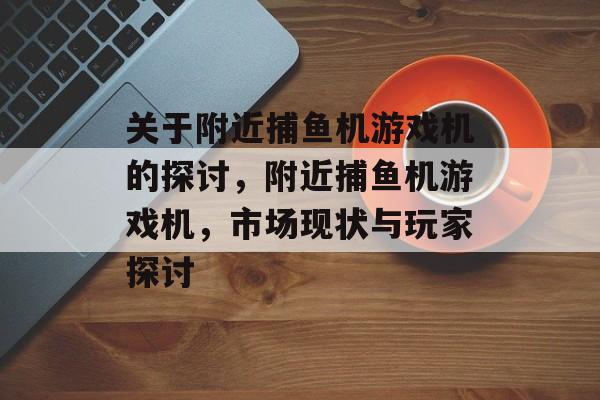 关于附近捕鱼机游戏机的探讨，附近捕鱼机游戏机，市场现状与玩家探讨