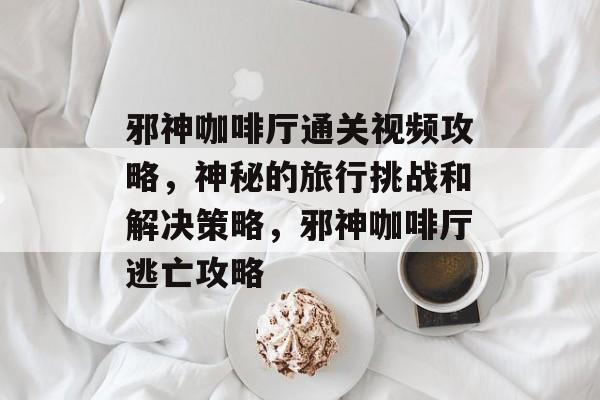 邪神咖啡厅通关视频攻略,神秘的旅行挑战和解决策略,邪神咖啡厅逃亡攻略 邪神咖啡厅通关视频攻略,神秘的旅行挑战和解决策略,邪神咖啡厅逃亡攻略