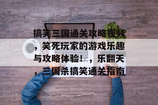 搞笑三国通关攻略视频,笑死玩家的游戏乐趣与攻略体验!,乐翻天,三国杀搞笑通关指南 搞笑三国通关攻略视频,笑死玩家的游戏乐趣与攻略体验!,乐翻天,三国杀搞笑通关指南