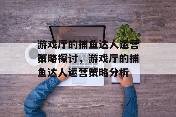 游戏厅的捕鱼达人运营策略探讨,游戏厅的捕鱼达人运营策略分析 游戏厅的捕鱼达人运营策略探讨,游戏厅的捕鱼达人运营策略分析