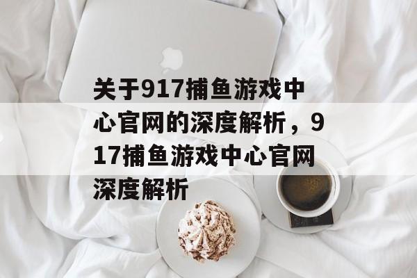 关于917捕鱼游戏中心官网的深度解析，917捕鱼游戏中心官网深度解析