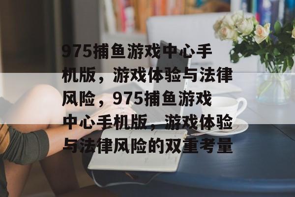 975捕鱼游戏中心手机版,游戏体验与法律风险,975捕鱼游戏中心手机版,游戏体验与法律风险的双重考量 975捕鱼游戏中心手机版,游戏体验与法律风险,975捕鱼游戏中心手机版,游戏体验与法律风险的双重考量