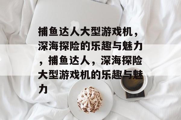 捕鱼达人大型游戏机,深海探险的乐趣与魅力,捕鱼达人,深海探险大型游戏机的乐趣与魅力 捕鱼达人大型游戏机,深海探险的乐趣与魅力,捕鱼达人,深海探险大型游戏机的乐趣与魅力
