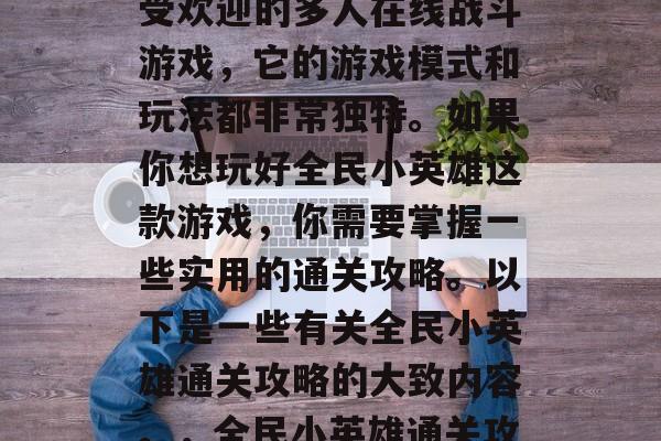 全民小英雄是一款非常受欢迎的多人在线战斗游戏,它的游戏模式和玩法都非常独特。如果你想玩好全民小英雄这款游戏,你需要掌握一些实用的通关攻略。以下是一些有关全民小英雄通关攻略的大致内容。,全民小英雄通关攻略大全 全民小英雄是一款非常受欢迎的多人在线战斗游戏,它的游戏模式和玩法都非常独特。如果你想玩好全民小英雄这款游戏,你需要掌握一些实用的通关攻略。以下是一些有关全民小英雄通关攻略的大致内容。,全民小英雄通关攻略大全