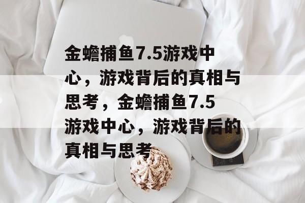 金蟾捕鱼7.5游戏中心，游戏背后的真相与思考，金蟾捕鱼7.5游戏中心，游戏背后的真相与思考