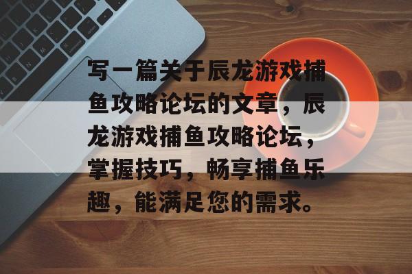 写一篇关于辰龙游戏捕鱼攻略论坛的文章,辰龙游戏捕鱼攻略论坛,掌握技巧,畅享捕鱼乐趣,能满足您的需求。 写一篇关于辰龙游戏捕鱼攻略论坛的文章,辰龙游戏捕鱼攻略论坛,掌握技巧,畅享捕鱼乐趣,能满足您的需求。