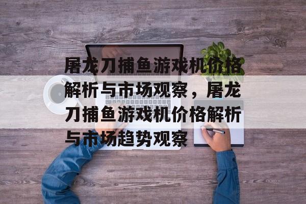 屠龙刀捕鱼游戏机价格解析与市场观察，屠龙刀捕鱼游戏机价格解析与市场趋势观察