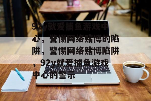 92y就爱捕鱼游戏中心,警惕网络赌博的陷阱,警惕网络赌博陷阱,92y就爱捕鱼游戏中心的警示 92y就爱捕鱼游戏中心,警惕网络赌博的陷阱,警惕网络赌博陷阱,92y就爱捕鱼游戏中心的警示