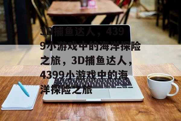 3D捕鱼达人,4399小游戏中的海洋探险之旅,3D捕鱼达人,4399小游戏中的海洋探险之旅 3D捕鱼达人,4399小游戏中的海洋探险之旅,3D捕鱼达人,4399小游戏中的海洋探险之旅