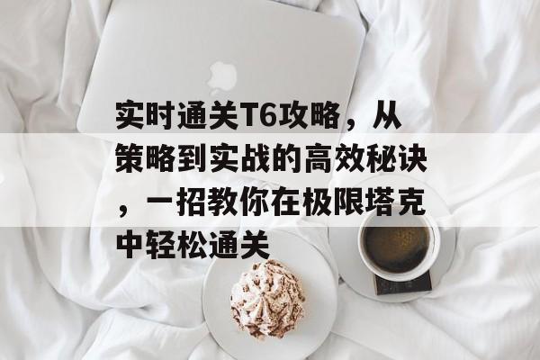 实时通关T6攻略,从策略到实战的高效秘诀,一招教你在极限塔克中轻松通关 实时通关T6攻略,从策略到实战的高效秘诀,一招教你在极限塔克中轻松通关
