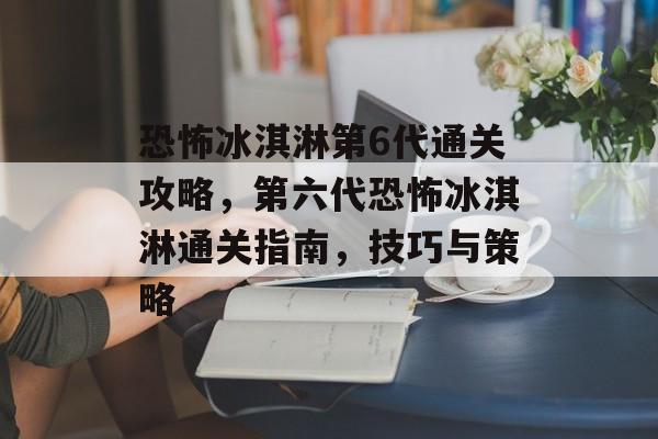 恐怖冰淇淋第6代通关攻略，第六代恐怖冰淇淋通关指南，技巧与策略