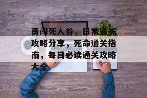 勇闯死人谷,日常通关攻略分享,死命通关指南,每日必读通关攻略大全 勇闯死人谷,日常通关攻略分享,死命通关指南,每日必读通关攻略大全