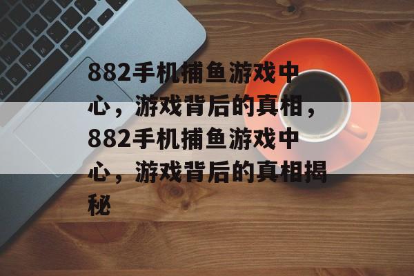 882手机捕鱼游戏中心,游戏背后的真相,882手机捕鱼游戏中心,游戏背后的真相揭秘 882手机捕鱼游戏中心,游戏背后的真相,882手机捕鱼游戏中心,游戏背后的真相揭秘